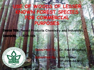 USE OF WOODS OF LESSER
KNOWN FOREST SPECIES
FOR COMMERCIAL
PURPOSES
Submitted To : Dr. Ravi Bhardwaj
Submitted By : Atul Thakur
(NF-2018-02-M)
Course No. : FOR-504
Course Title : Forest Products Chemistry and Industries
 