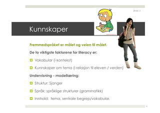 29.05.11




Kunnskaper

Fremmedspråket er målet og veien til målet.

De to viktigste faktorene for literacy er:

  Vokabular (i kontekst)

  Kunnskaper om tema (i relasjon til eleven / verden)

Undervisning - modellæring:

  Struktur: Sjanger

  Språk: språklige strukturer (grammatikk)

  Innhold: tema, sentrale begrep/vokabular,
                                                                    10
 
