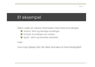29.05.11




Et eksempel

Dere i salen er voksne mennesker med store kunnskaper,
    Struktur: Tekst og tekstlige handlinger
    Innhold: Kunnskaper om verden
    Språk: aktivt og teoretisk ordforråd,

men

hvor mye hjelper det når dere skal lære et fremmedspråk?




                                                                    11
 