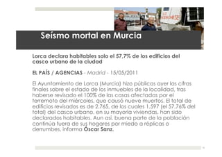 29.05.11




   Seísmo mortal en Murcia

Lorca declara habitables solo el 57,7% de los edificios del
casco urbano de la ciudad

EL PAÍS / AGENCIAS - Madrid - 15/05/2011

El Ayuntamiento de Lorca (Murcia) hizo públicas ayer las cifras
finales sobre el estado de los inmuebles de la localidad, tras
haberse revisado el 100% de las casas afectadas por el
terremoto del miércoles, que causó nueve muertos. El total de
edificios revisados es de 2.765, de los cuales 1.597 (el 57,76% del
total) del casco urbano, en su mayoría viviendas, han sido
declarados habitables. Aun así, buena parte de la población
continúa fuera de sus hogares por miedo a réplicas o
derrumbes, informa Óscar Sanz.


                                                                         12
 