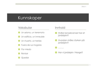29.05.11




Kunnskaper

Vokabular                     Innhold
  Un seísmo, un terremoto      Hvilke konsekvenser har et
                                 jordskjelv?
  Un edificio, un inmeuble

  Un muerto, un herido         Hvordan måles styrken på
                                 jordskjelv?
  Fuera de sus hogares
                                ……..
  Por miedo

  Revisar
                                Har vi jordskjelv i Norge?

  Quedar


                                                                    13
 