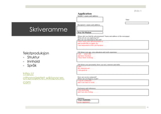 29.05.11
                            Application
                            Sender`s name and address

                                                                                              Date


                            Recipient`s name and address


   Skriveramme              Dear Sir/Madam

                            Where did you find the advertisement? Name and address of the newspaper
                            What job are you applying for?
                            Why are you interested in this job?
                            I have seen your advertisement in……….
                            and would like to apply for………
                            I am interested in this job because……




Tekstproduksjon             Tell about your age, your education and work experience
                            I am … years old……..
                            and have finished …….
-  Struktur                 I have been working…..

-  Innhold
-  Språk                    Tell about your personality (how you are), interests and skills
                            I am……..
                            My interests are…….
                            I am good at…..

http://
othprosjektet.wikispaces.   How can you be contacted?
                            When can you begin to work?
                            I can be contacted…….
com                         and I can start to work…..


                            Enclosures and references
                            I am enclosing…..
                            and I am also listing………


                            Signature
                            Yours faithfully,
                            (your signature)


                                                                                                                 16
 