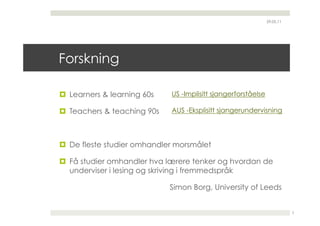29.05.11




Forskning

  Learners & learning 60s   US -Implisitt sjangerforståelse

  Teachers & teaching 90s   AUS -Eksplisitt sjangerundervisning




  De fleste studier omhandler morsmålet

  Få studier omhandler hva lærere tenker og hvordan de
   underviser i lesing og skriving i fremmedspråk

                             Simon Borg, University of Leeds


                                                                          3
 