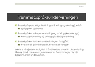 29.05.11




  Fremmedspråksundervisningen
  Basert på personlige holdninger til lesing og skriving(beliefs)
    synliggjøres og drøftes

  Basert på kunnskaper om lesing og skriving (knowledge)
    kunnskapsformidling og pedagogisk ferdighetstrening

  Basert på konteksten undervisningen foregår i
    hva som er gjennomførbart, hva som er verdsatt

Lærere får sjelden mulighet til å reflektere over sin undervisning
i lys av teori. Lærere argumenterer ut fra erfaringer når de
begrunner sin undervisning.


                                                                         4
 