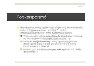 29.05.11




Forskerspørsmål

  Hvordan kan lesing og skriving i engelsk og fremmedspråk
   bidra til å gjøre elevene i stand til å mestre
   informasjonssamfunnet etter fullført skolegang?
    Vil lærerens formidling av teoribaserte kunnskaper om lesing
     og skriving gjennom begreper og eksempler, og
    elevenes ferdighetsutvikling i lesing og skriving gjennom
     stillasbygging bidra til å øke elevenes evne til å mestre
     fremtidens krav til literacy?
    I hvilken grad kan elevenes egenvurdering bidra til å utvikle
     deres literacy?



                                                                            6
 