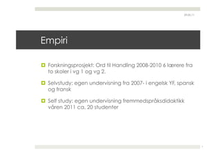 29.05.11




Empiri

  Forskningsprosjekt: Ord til Handling 2008-2010 6 lærere fra
   to skoler i vg 1 og vg 2.

  Selvstudy: egen undervisning fra 2007- i engelsk YF, spansk
   og fransk

  Self study: egen undervisning fremmedspråksdidaktikk
   våren 2011 ca. 20 studenter




                                                                     7
 