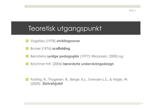 29.05.11




 Teoretisk utgangspunkt
  Vygotsky (1978) utviklingssoner

  Bruner (1976) scaffolding

  Bernsteins synlige pedagogikk (1977); Riksaasen, 2000) og

  Kirschner mfl. (2006) lærerstyrte undervisningsdesign



  Fasting, R., Thygesen, R., Berge, K.L., Evensen L.S., & Vagle, W.
   (2009) Skrivehjulet




                                                                                  8
 
