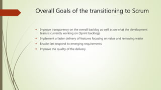 Overall Goals of the transitioning to Scrum
 Improve transparency on the overall backlog as well as on what the development
team is currently working on (Sprint backlog)
 Implement a faster delivery of features focusing on value and removing waste
 Enable fast respond to emerging requirements
 Improve the quality of the delivery
 