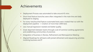 Achievements
 Deployment Process was automated to take around 45 mins
 Short lived feature branches were often integrated in the main line and daily
deployed to staging
 For every new/touched feature automated tests were created that run with the
deployment pipeline -> Creation of more than 1000 tests
 Less manual regression needed and better quality
 Great alignment between teams through a set of common working agreements
and establishing communities of practices
 Integration of business in Review, Refinement and Retrospective Meeting
 Aligned Roadmap for all teams with joined refinement and sequencing activities
involving business and IT
 