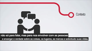 Contexto




não só para falar, mas para nos envolver com as pessoas
 e enxergar a verdade sobre as coisas, os lugares, as marcas e sobretudo suas vidas,
 