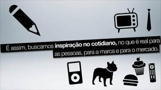 no cotidiano, no que é real para
É assim, buscamos inspiração
                              para a marca e para o mercado.
                  as pessoas,
 