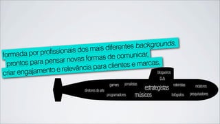 diferentes backgrounds,
         por profissionais dos mais
formada                                    omunicar,
             a pensar nova  s formas de c
  prontos par                    para clientes e marcas,
criar engajamen to e relevância                        blogueiros
                                                                                 DJ’s
                                                   gamers    jornalistas                  roteiristas      redatores
                              diretores de arte                          estrategistas
                                                  programadores      músicos             fotógrafos     pesquisadores
 