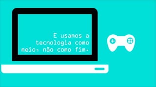 E usamos a
    tecnologia como
meio, não como fim.
 