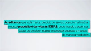 Acreditamos que toda marca, produto ou serviço possui uma história
  e nosso propósito é dar vida às IDEIAS, encontrando a essência
          capaz de envolver, inspirar e conectar pessoas e marcas
                                              de maneira verdadeira.
 