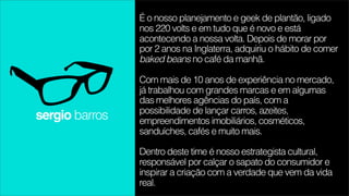 É o nosso planejamento e geek de plantão, ligado
                nos 220 volts e em tudo que é novo e está
                acontecendo a nossa volta. Depois de morar por
                por 2 anos na Inglaterra, adquiriu o hábito de comer
                baked beans no café da manhã.

                Com mais de 10 anos de experiência no mercado,
                já trabalhou com grandes marcas e em algumas
                das melhores agências do país, com a
                possibilidade de lançar carros, azeites,
sergio barros   empreendimentos imobiliários, cosméticos,
                sanduíches, cafés e muito mais.

                Dentro deste time é nosso estrategista cultural,
                responsável por calçar o sapato do consumidor e
                inspirar a criação com a verdade que vem da vida
                real.
 