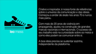 Criativo e inspirador, é nossa fonte de referências
           sobre o universo da comunicação e das ideias.
           Começou a andar de skate nos anos 70 e nunca
           mais parou.

           Com mais de 20 anos de vivência em
           propaganda, ajudou na construção de grandes
           marcas nacionais e internacionais. O sucesso do
leo mess   seu trabalho está na curiosidade sobre os meios e
           como eles podem se comunicar entre si.

           A boa ideia precisa se sustentar sozinha,
           independente da plataforma.
 