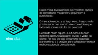 Nosso mídia, teve a chance de investir na carreira
             de comediante, mas preferiu seguir com a
             publicidade.

             O mercado mudou e se fragmentou. Hoje, o mídia
             precisa saber que anúncio virou conteúdo e que
             todos nós somos veículos em potencial.

             Dentro de nossa equipe, sua função é buscar
             melhores oportunidades para investir a verba do
nino silva   cliente. Por isso ele está diretamente ligado ao
             planejamento e à criação, para que possamos usar
             melhor o potencial de cada meio.
 