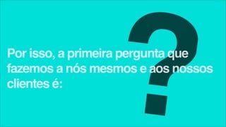 ?
Por isso, a primeira pergunta que
fazemos a nós mesmos e aos nossos
clientes é:
 