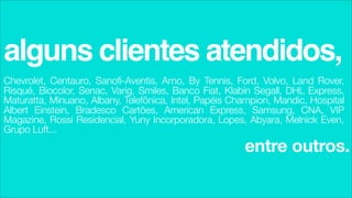 alguns clientes atendidos,
Chevrolet, Centauro, Sanofi-Aventis, Arno, By Tennis, Ford, Volvo, Land Rover,
Risqué, Biocolor, Senac, Varig, Smiles, Banco Fiat, Klabin Segall, DHL Express,
Maturatta, Minuano, Albany, Telefônica, Intel, Papéis Champion, Mandic, Hospital
Albert Einstein, Bradesco Cartões, American Express, Samsung, CNA, VIP
Magazine, Rossi Residencial, Yuny Incorporadora, Lopes, Abyara, Melnick Even,
Grupo Luft...
                                                        entre outros.
 