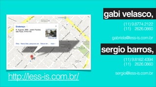gabi velasco,
                                 (11) 9.8774.2122
                                 (11) 2626.0860

                           gabriela@less-is.com.br


                         sergio barros,
                                 (11) 9.8162.4394
                                 (11) 2626.0860

                            sergio@less-is.com.br
http://less-is.com.br/
 