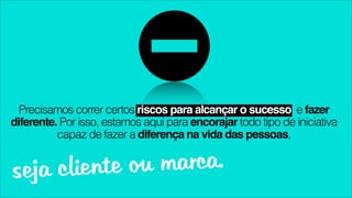 Precisamos correr certos riscos para alcançar o sucesso e fazer
diferente. Por isso, estamos aqui para encorajar todo tipo de iniciativa
          capaz de fazer a diferença na vida das pessoas,


seja cliente ou marca.
 