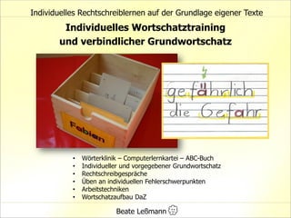 Individuelles Wortschatztraining
und verbindlicher Grundwortschatz
• Wörterklinik – Computerlernkartei – ABC-Buch
• Individueller und vorgegebener Grundwortschatz
• Rechtschreibgespräche
• Üben an individuellen Fehlerschwerpunkten
• Arbeitstechniken
• Wortschatzaufbau DaZ
Individuelles Rechtschreiblernen auf der Grundlage eigener Texte
Beate Leßmann
 