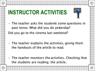 INSTRUCTOR ACTIVITIES The teacher asks the students some questions in past tense. What did you do yesterday? Did you go to the cinema last weekend? The teacher explains the activities, giving them the handouts of the article to read. The teacher monitors the activities. Checking that the students are reading  the article. 