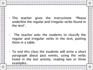 The teacher gives the instructions: “Please underline the regular and irregular verbs found in the text”. The teacher asks the students to classify the regular and irregular verbs in the text, putting them in a table. To end this class the students will write a short paragraph about past events, using the verbs listed in the last activity; reading two or three examples. 