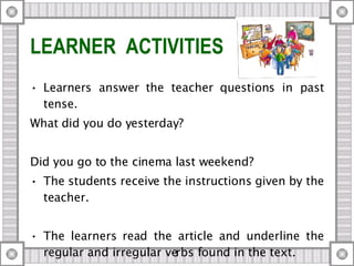 LEARNER  ACTIVITIES Learners answer the teacher questions in past tense.  What did you do yesterday? Did you go to the cinema last weekend? The students receive the instructions given by the teacher.  The learners read the article and underline the regular and irregular verbs found in the text. 
