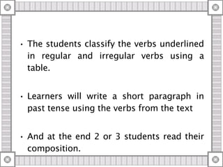 The students classify the verbs underlined in regular and irregular verbs using a table. Learners will write a short paragraph in past tense using the verbs from the text And at the end 2 or 3 students read their composition. 
