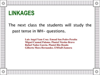 LINKAGES  The next class the students will study the past tense in WH- questions. Luis Angel Yam Cruz. Emsad San Pedro Peralta Miguel Caamal Palomo. Plantel Nicolas Bravo Rafael Nuñez Garcia. Plantel Rio Hondo Gilberto Mora Hernandez. EMSaD Zamora 