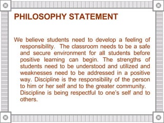 PHILOSOPHY STATEMENT We believe students need to develop a feeling of responsibility.  The classroom needs to be a safe and secure environment for all students before positive learning can begin. The strengths of students need to be understood and utilized and weaknesses need to be addressed in a positive way. Discipline is the responsibility of the person to him or her self and to the greater community.  Discipline is being respectful to one’s self and to others. 