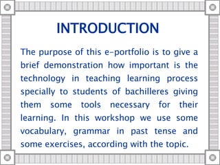 INTRODUCTION  The purpose of this e-portfolio is to give a brief demonstration how important is the technology in teaching learning process specially to students of bachilleres giving them some tools necessary for their learning. In this workshop we use some vocabulary, grammar in past tense and some exercises, according with the topic. 
