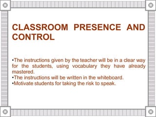 CLASSROOM PRESENCE AND CONTROL The instructions given by the teacher will be in a clear way for the students, using vocabulary they have already mastered. The instructions will be written in the whiteboard. Motivate students for taking the risk to speak. 