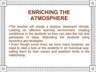 ENRICHING THE ATMOSPHERE The teacher will create a positive classroom climate, creating an effective learning environment, creating confidence in the students so they can take the risk and participate in class. Motivating the students using dynamics and strategies. Even though some times we have many students, we need to take a look at the students in an individual way, calling them by their names and establish limits in the relationship. 