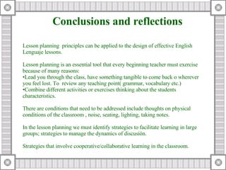 Lesson planning  principles can be applied to the design of effective English Lenguaje lessons. Lesson planning is an essential tool that every beginning teacher must exercise because of many reasons: Lead you through the class, have something tangible to come back o wherever you feel lost.  To  review any teaching point( grammar, vocabulary etc.) Combine different activities or exercises thinking about the students characteristics. There are conditions that need to be addressed include thoughts on physical conditions of the classroom , noise, seating, lighting, taking notes. In the lesson planning we must identify strategies to facilitate learning in large groups; strategies to manage the dynamics of discusión. Strategies that involve cooperative/collaborative learning in the classroom. Conclusions and reflections 