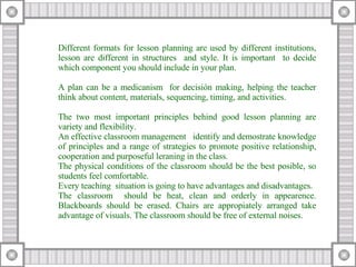 Different formats for lesson planning are used by different institutions, lesson are different in structures  and style. It is important  to decide which component you should include in your plan. A plan can be a medicanism  for decisión making, helping the teacher think about content, materials, sequencing, timing, and activities. The two most important principles behind good lesson planning are variety and flexibility. An effective classroom management  identify and demostrate knowledge of principles and a range of strategies to promote positive relationship, cooperation and purposeful leraning in the class. The physical conditions of the classroom should be the best posible, so students feel comfortable.  Every teaching  situation is going to have advantages and disadvantages. The classroom  should be heat, clean and orderly in appearence. Blackboards should be erased. Chairs are appropiately arranged take advantage of visuals. The classroom should be free of external noises. 