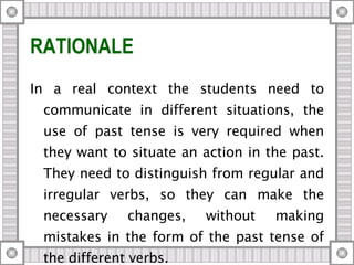 RATIONALE In a real context the students need to communicate in different situations, the use of past tense is very required when they want to situate an action in the past. They need to distinguish from regular and irregular verbs, so they can make the necessary changes, without making mistakes in the form of the past tense of the different verbs.  