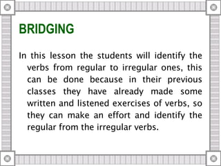 BRIDGING In this lesson the students will identify the verbs from regular to irregular ones, this can be done because in their previous classes they have already made some written and listened exercises of verbs, so they can make an effort and identify the regular from the irregular verbs. 