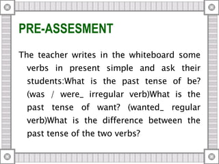 PRE-ASSESMENT The teacher writes in the whiteboard some verbs in present simple and ask their students:What is the past tense of be? (was / were_ irregular verb)What is the past tense of want? (wanted_ regular verb)What is the difference between the past tense of the two verbs? 