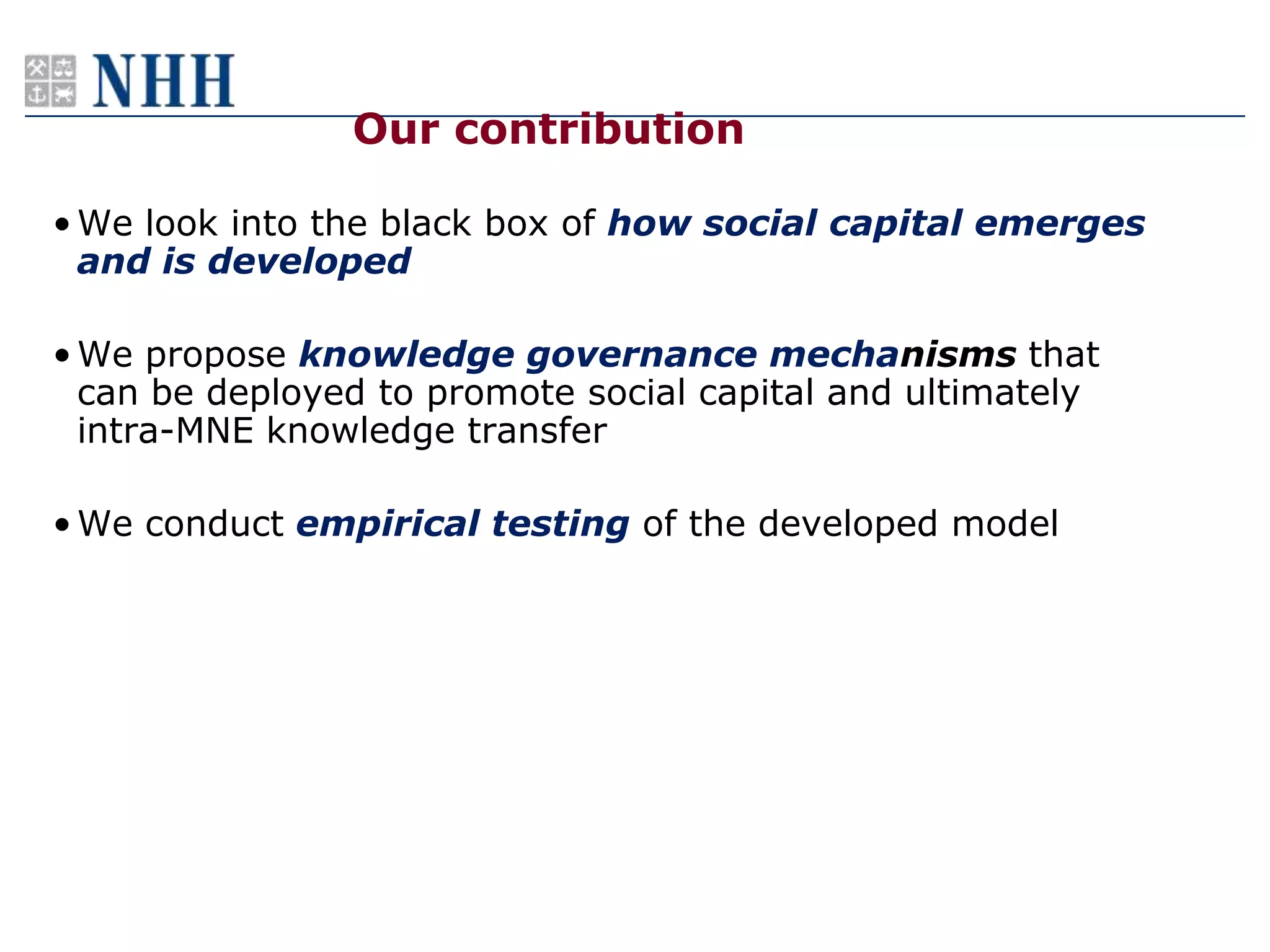 Our contribution

• We look into the black box of how social capital emerges
  and is developed

• We propose knowledge governance mechanisms that
  can be deployed to promote social capital and ultimately
  intra-MNE knowledge transfer

• We conduct empirical testing of the developed model
 