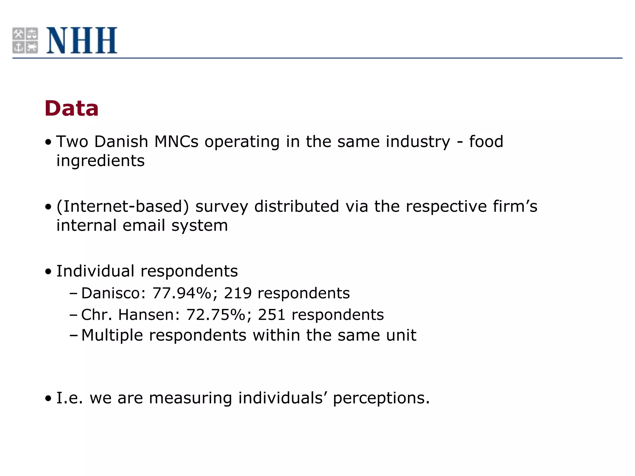 Data
• Two Danish MNCs operating in the same industry - food
  ingredients

• (Internet-based) survey distributed via the respective firm‟s
  internal email system

• Individual respondents
   – Danisco: 77.94%; 219 respondents
   – Chr. Hansen: 72.75%; 251 respondents
   – Multiple respondents within the same unit


• I.e. we are measuring individuals‟ perceptions.
 