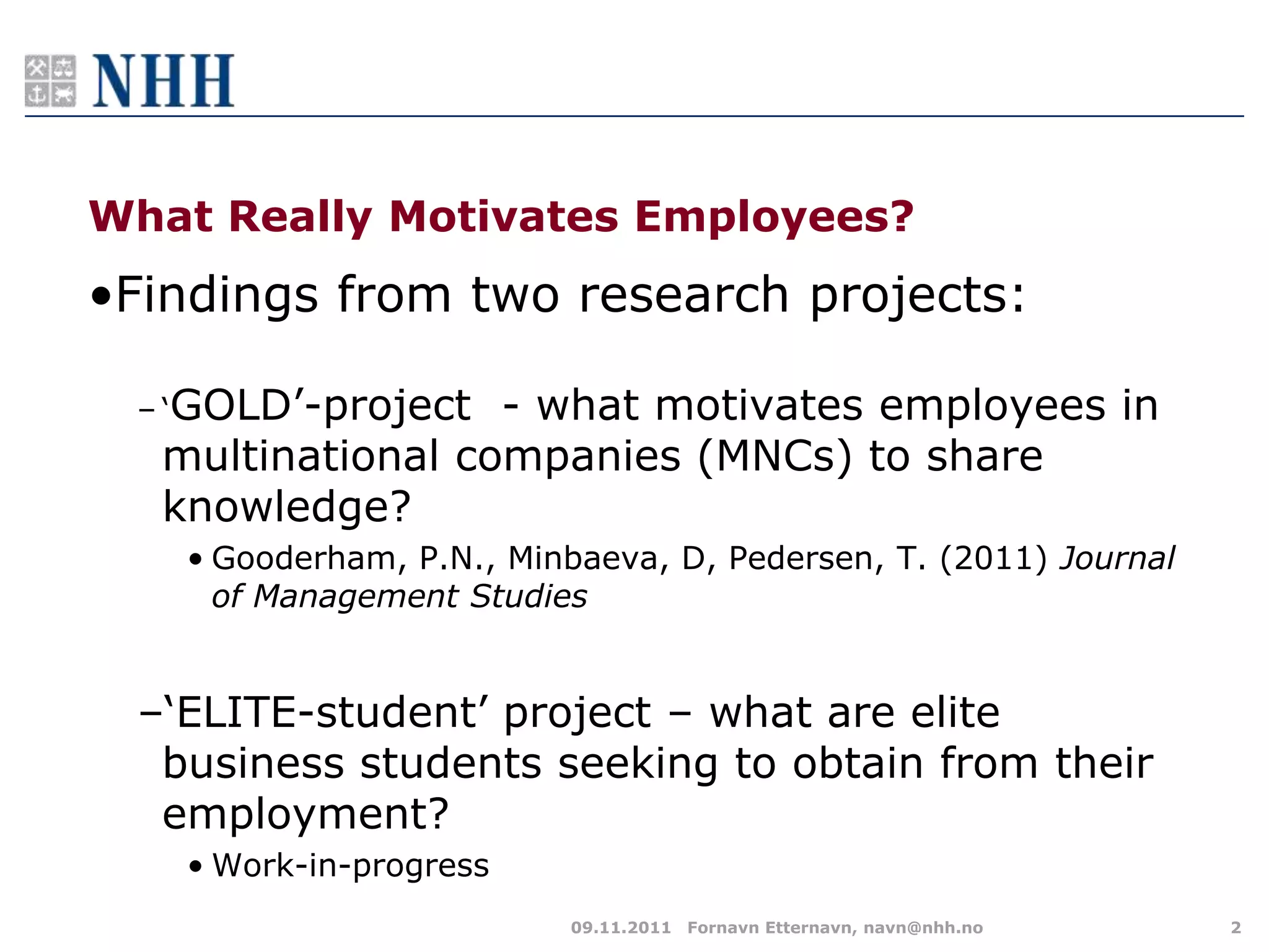 What Really Motivates Employees?
•Findings from two research projects:

 – „GOLD‟-project - what motivates employees in
  multinational companies (MNCs) to share
  knowledge?
   • Gooderham, P.N., Minbaeva, D, Pedersen, T. (2011) Journal
     of Management Studies


 –„ELITE-student‟ project – what are elite
  business students seeking to obtain from their
  employment?
   • Work-in-progress
                         09.11.2011 Fornavn Etternavn, navn@nhh.no   2
 