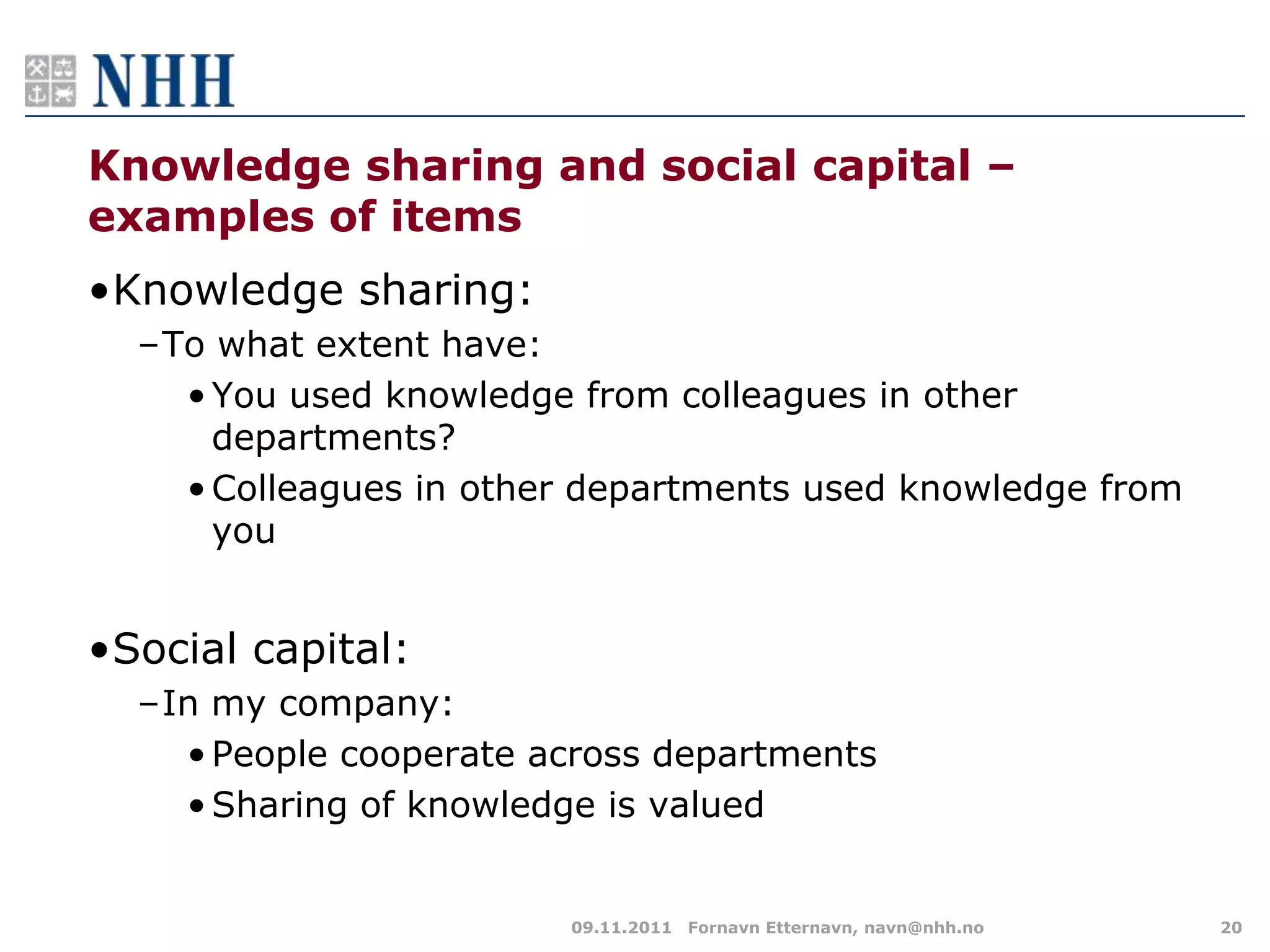 Knowledge sharing and social capital –
examples of items
•Knowledge sharing:
  –To what extent have:
    • You used knowledge from colleagues in other
      departments?
    • Colleagues in other departments used knowledge from
      you


•Social capital:
  –In my company:
    • People cooperate across departments
    • Sharing of knowledge is valued


                        09.11.2011 Fornavn Etternavn, navn@nhh.no   20
 