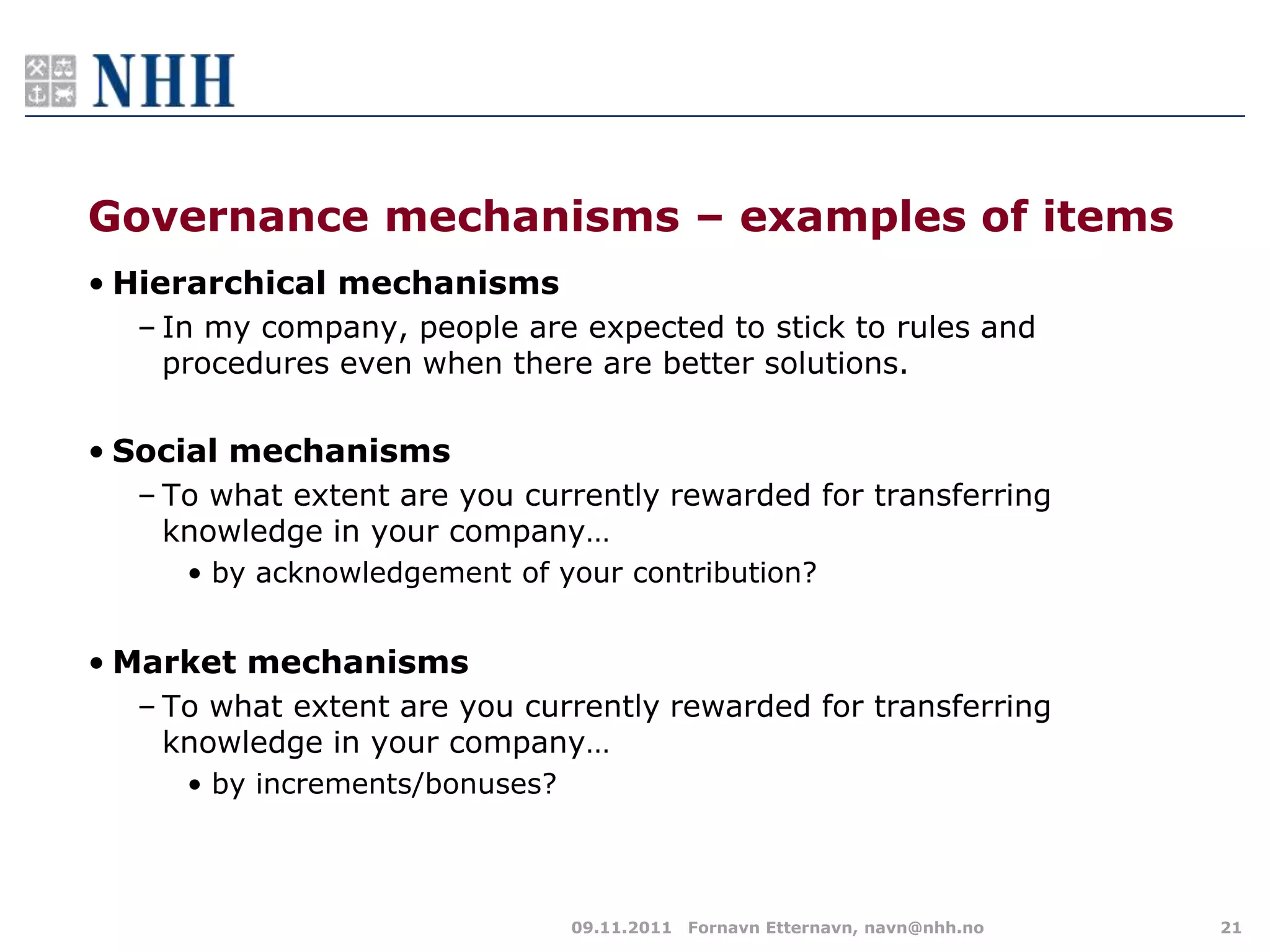 Governance mechanisms – examples of items
• Hierarchical mechanisms
  – In my company, people are expected to stick to rules and
    procedures even when there are better solutions.

• Social mechanisms
  – To what extent are you currently rewarded for transferring
    knowledge in your company…
     • by acknowledgement of your contribution?


• Market mechanisms
  – To what extent are you currently rewarded for transferring
    knowledge in your company…
     • by increments/bonuses?



                                09.11.2011 Fornavn Etternavn, navn@nhh.no   21
 