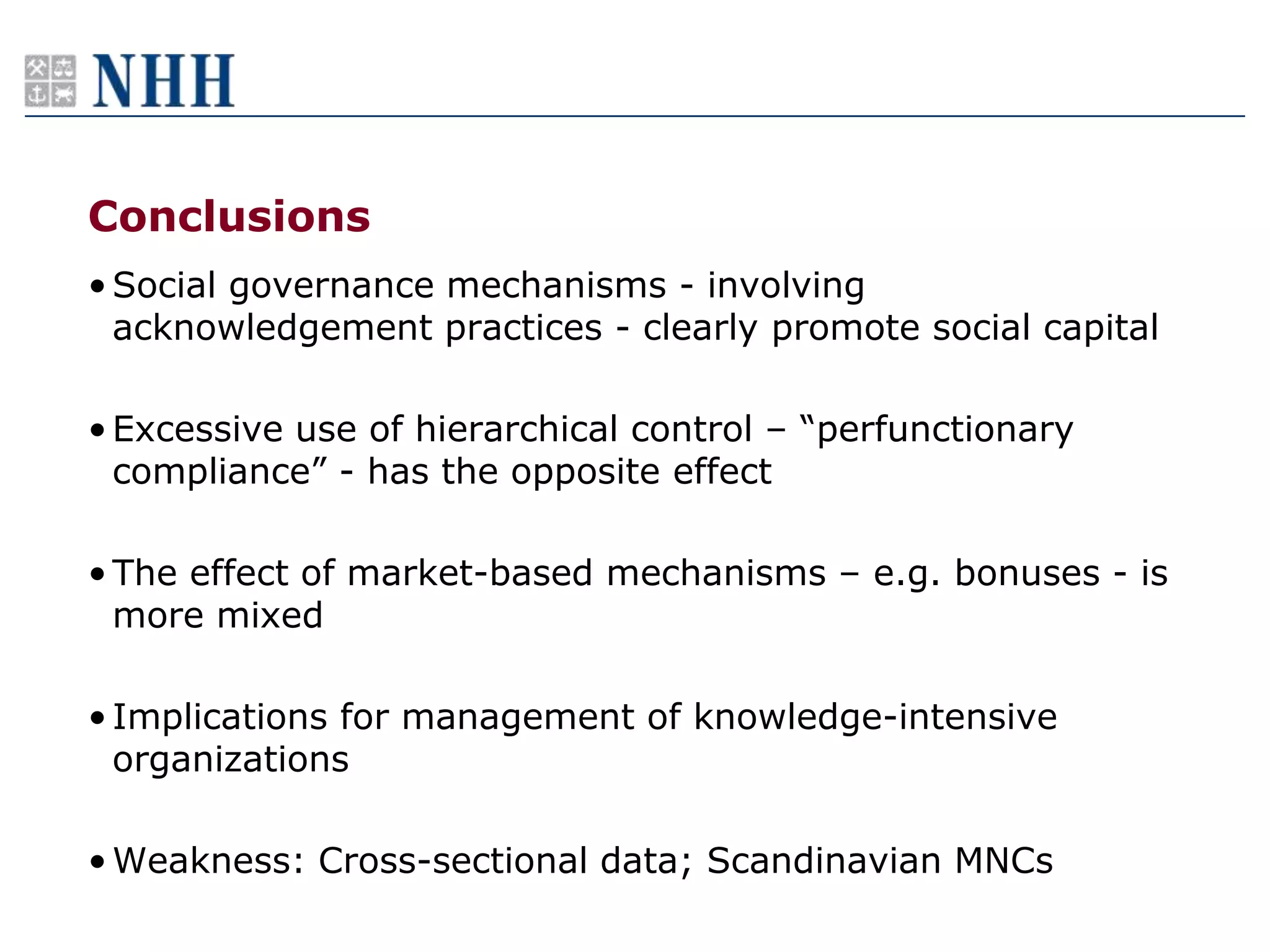 Conclusions
• Social governance mechanisms - involving
  acknowledgement practices - clearly promote social capital

• Excessive use of hierarchical control – “perfunctionary
  compliance” - has the opposite effect

• The effect of market-based mechanisms – e.g. bonuses - is
  more mixed

• Implications for management of knowledge-intensive
  organizations

• Weakness: Cross-sectional data; Scandinavian MNCs
 