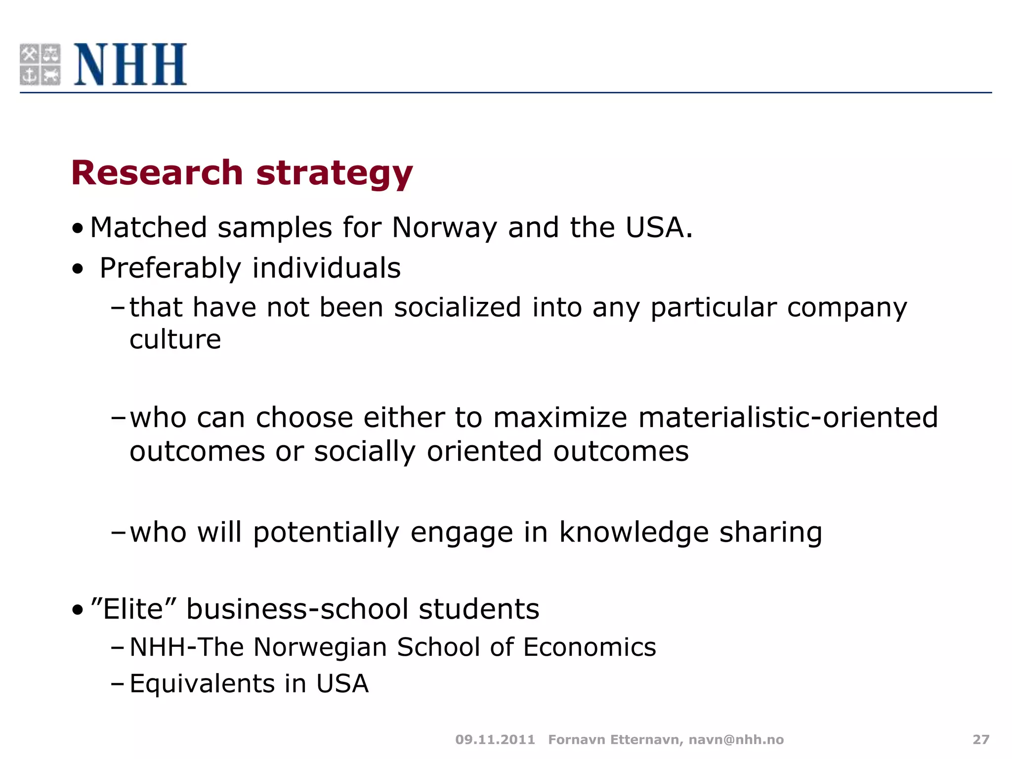 Research strategy
• Matched samples for Norway and the USA.
• Preferably individuals
  –that have not been socialized into any particular company
   culture

  –who can choose either to maximize materialistic-oriented
   outcomes or socially oriented outcomes

  –who will potentially engage in knowledge sharing

• ”Elite” business-school students
  – NHH-The Norwegian School of Economics
  – Equivalents in USA

                           09.11.2011 Fornavn Etternavn, navn@nhh.no   27
 