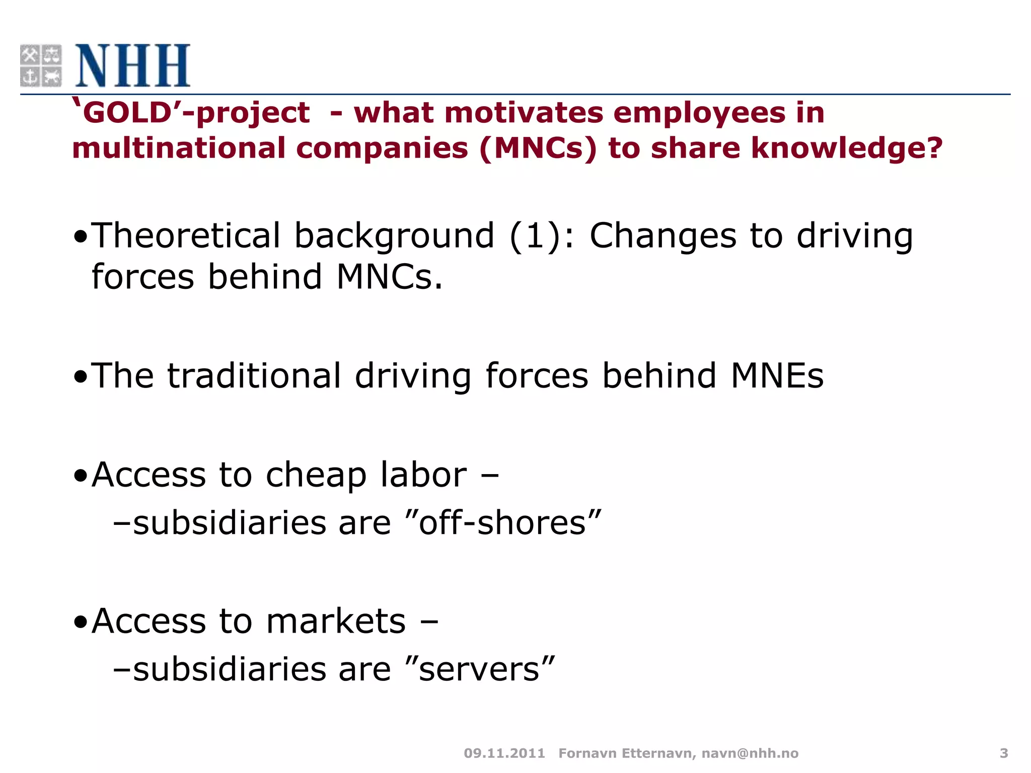 „GOLD‟-project - what motivates employees in
multinational companies (MNCs) to share knowledge?


•Theoretical background (1): Changes to driving
 forces behind MNCs.

•The traditional driving forces behind MNEs

•Access to cheap labor –
  –subsidiaries are ”off-shores”

•Access to markets –
  –subsidiaries are ”servers”

                       09.11.2011 Fornavn Etternavn, navn@nhh.no   3
 