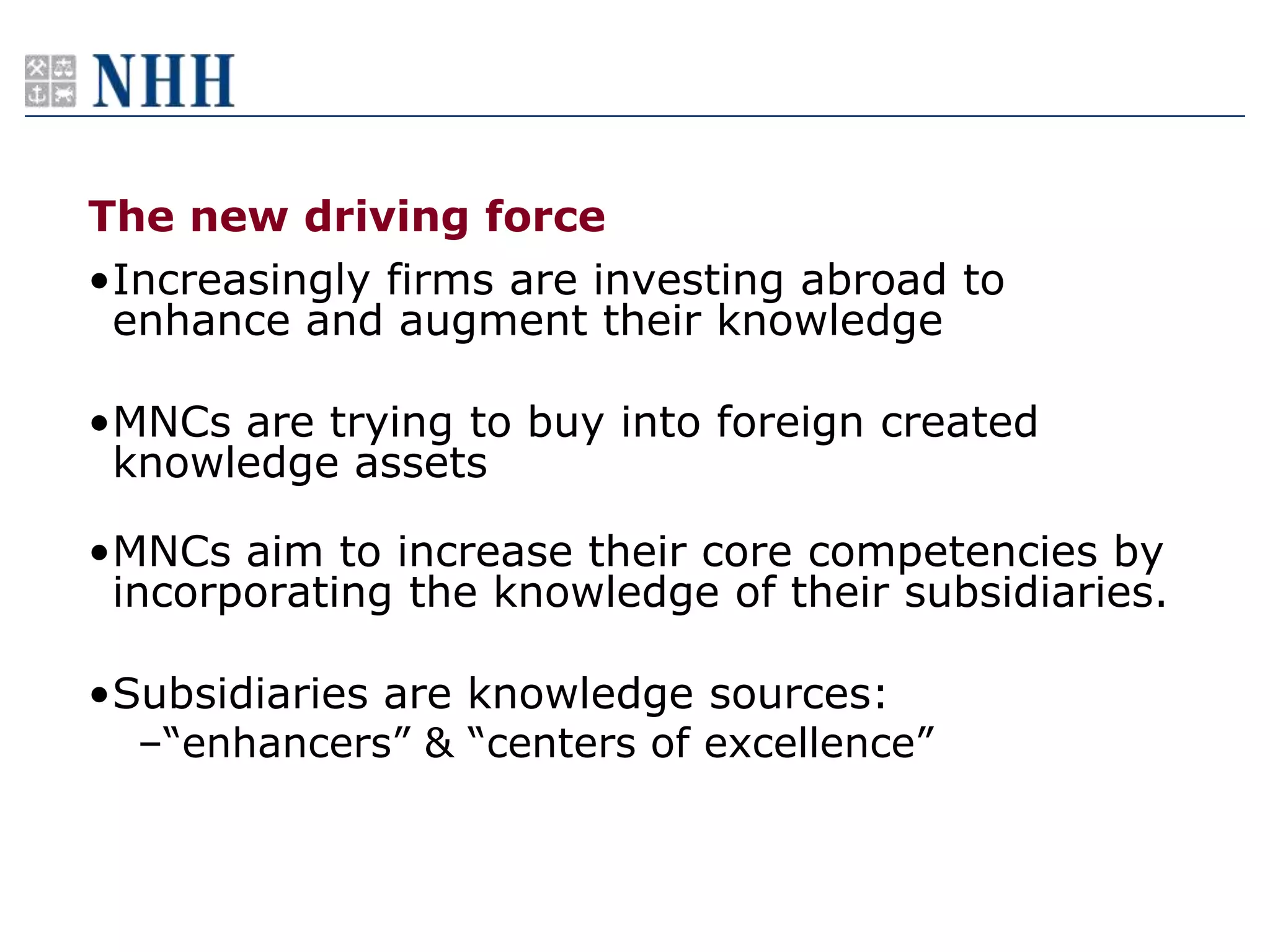 The new driving force
•Increasingly firms are investing abroad to
 enhance and augment their knowledge

•MNCs are trying to buy into foreign created
 knowledge assets

•MNCs aim to increase their core competencies by
 incorporating the knowledge of their subsidiaries.

•Subsidiaries are knowledge sources:
  –“enhancers” & “centers of excellence”
 