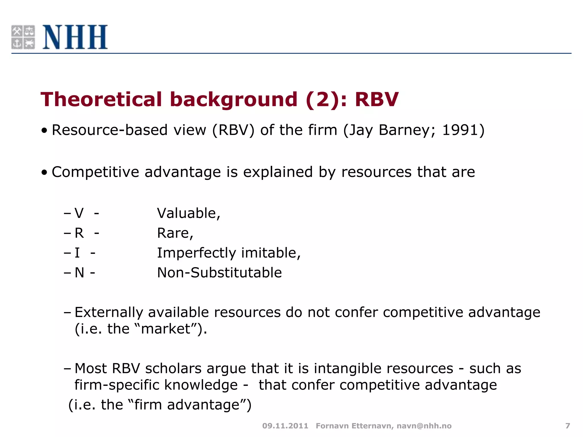 Theoretical background (2): RBV
• Resource-based view (RBV) of the firm (Jay Barney; 1991)

• Competitive advantage is explained by resources that are

   –V    -      Valuable,
   –R    -      Rare,
   –I   -       Imperfectly imitable,
   –N   -       Non-Substitutable

   – Externally available resources do not confer competitive advantage
     (i.e. the “market”).

   – Most RBV scholars argue that it is intangible resources - such as
     firm-specific knowledge - that confer competitive advantage
    (i.e. the “firm advantage”)
                                09.11.2011 Fornavn Etternavn, navn@nhh.no   7
 